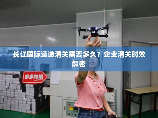 长江国际速递清关需要多久？企业清关时效解密