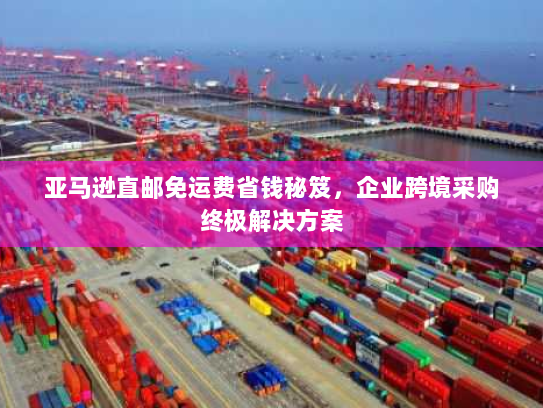 亚马逊直邮免运费省钱秘笈,企业跨境采购终极解决方案 亚马逊直邮免运费省钱秘笈,企业跨境采购终极解决方案