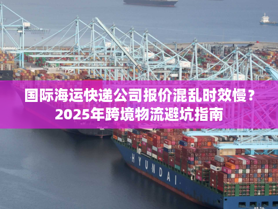 国际海运快递公司报价混乱时效慢？2025年跨境物流避坑指南