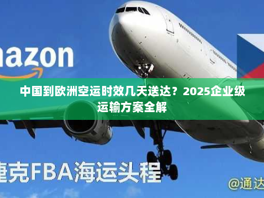 中国到欧洲空运时效几天送达?2025企业级运输方案全解 中国到欧洲空运时效几天送达?2025企业级运输方案全解