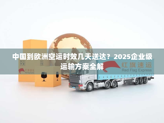 中国到欧洲空运时效几天送达?2025企业级运输方案全解 中国到欧洲空运时效几天送达?2025企业级运输方案全解