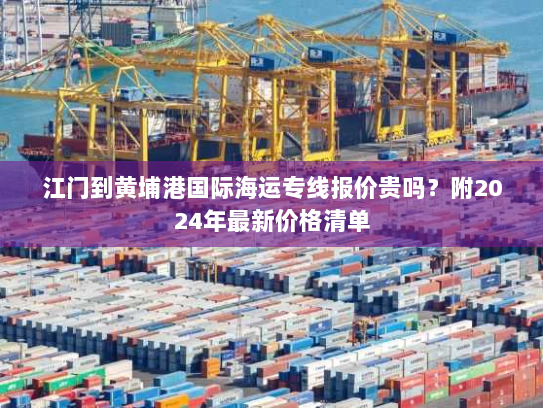 江门到黄埔港国际海运专线报价贵吗?附2024年最新价格清单 江门到黄埔港国际海运专线报价贵吗?附2024年最新价格清单