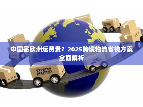 中国寄欧洲运费贵？2025跨境物流省钱方案全面解析