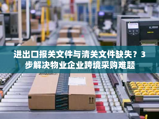 进出口报关文件与清关文件缺失？3步解决物业企业跨境采购难题