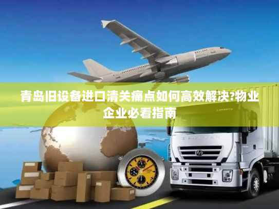 青岛旧设备进口清关痛点如何高效解决?物业企业必看指南