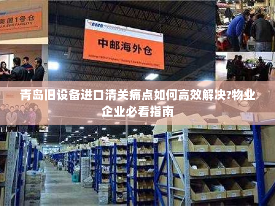 青岛旧设备进口清关痛点如何高效解决?物业企业必看指南
