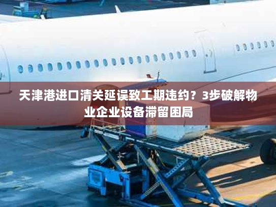 天津港进口清关延误致工期违约?3步破解物业企业设备滞留困局 天津港进口清关延误致工期违约?3步破解物业企业设备滞留困局
