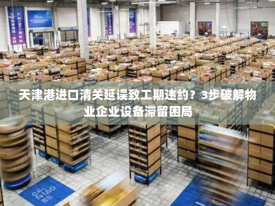天津港进口清关延误致工期违约?3步破解物业企业设备滞留困局 天津港进口清关延误致工期违约?3步破解物业企业设备滞留困局