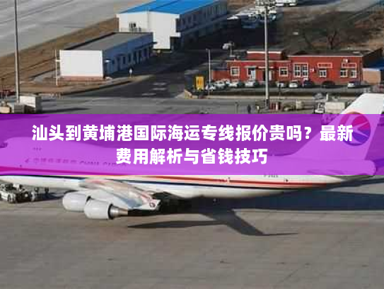 汕头到黄埔港国际海运专线报价贵吗？最新费用解析与省钱技巧