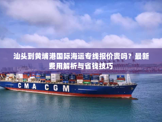 汕头到黄埔港国际海运专线报价贵吗？最新费用解析与省钱技巧