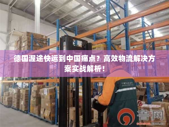 德国渥途快运到中国痛点？高效物流解决方案实战解析！