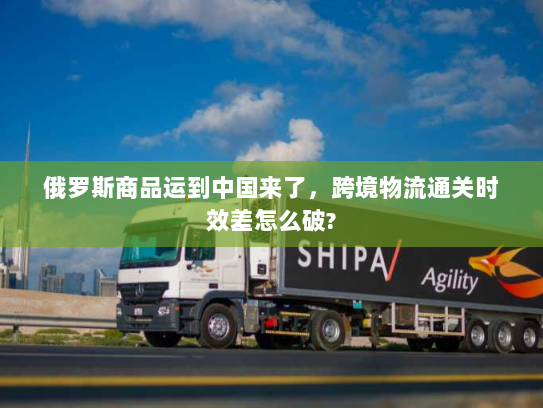 俄罗斯商品运到中国来了,跨境物流通关时效差怎么破? 俄罗斯商品运到中国来了,跨境物流通关时效差怎么破?