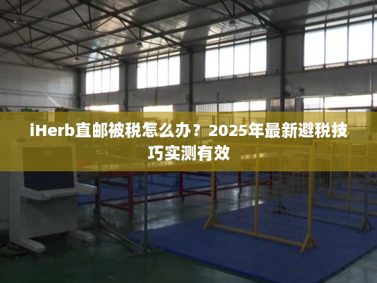 iHerb直邮被税怎么办？2025年最新避税技巧实测有效