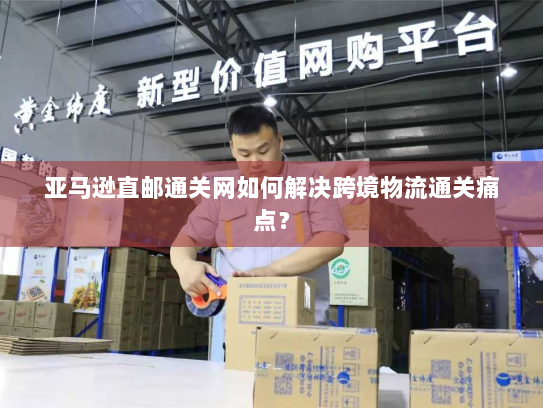亚马逊直邮通关网如何解决跨境物流通关痛点? 亚马逊直邮通关网如何解决跨境物流通关痛点?