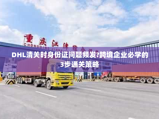 DHL清关时身份证问题频发?跨境企业必学的3步通关策略 DHL清关时身份证问题频发?跨境企业必学的3步通关策略