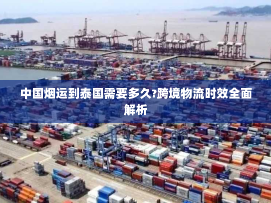 中国烟运到泰国需要多久?跨境物流时效全面解析 中国烟运到泰国需要多久?跨境物流时效全面解析