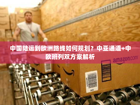 中国陆运到欧洲路线如何规划?中亚通道+中欧班列双方案解析 中国陆运到欧洲路线如何规划?中亚通道+中欧班列双方案解析