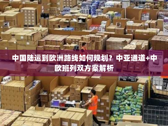 中国陆运到欧洲路线如何规划?中亚通道+中欧班列双方案解析 中国陆运到欧洲路线如何规划?中亚通道+中欧班列双方案解析