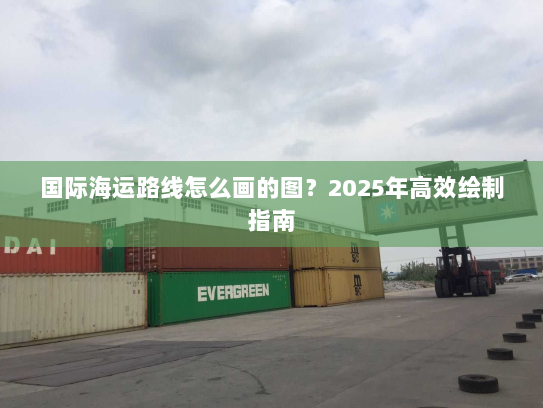 国际海运路线怎么画的图？2025年高效绘制指南
