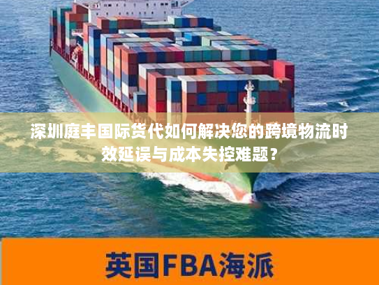 深圳庭丰国际货代如何解决您的跨境物流时效延误与成本失控难题？