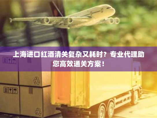 上海进口红酒清关复杂又耗时？专业代理助您高效通关方案！