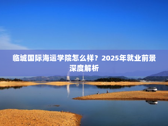 临城国际海运学院怎么样？2025年就业前景深度解析