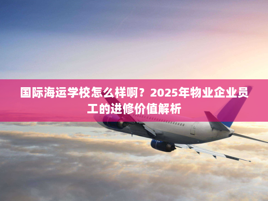 国际海运学校怎么样啊?2025年物业企业员工的进修价值解析 国际海运学校怎么样啊?2025年物业企业员工的进修价值解析