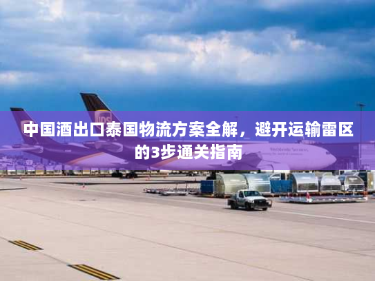 中国酒出口泰国物流方案全解，避开运输雷区的3步通关指南