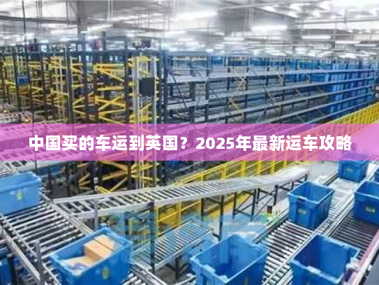 中国买的车运到英国?2025年最新运车攻略 中国买的车运到英国?2025年最新运车攻略