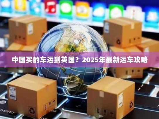 中国买的车运到英国?2025年最新运车攻略 中国买的车运到英国?2025年最新运车攻略