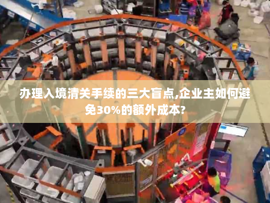 办理入境清关手续的三大盲点,企业主如何避免30%的额外成本?