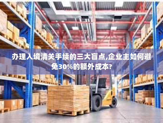 办理入境清关手续的三大盲点,企业主如何避免30%的额外成本?