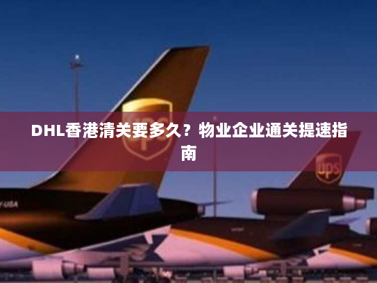 DHL香港清关要多久？物业企业通关提速指南