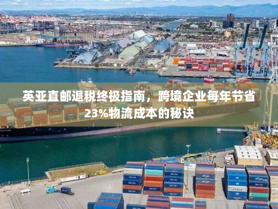 英亚直邮退税终极指南,跨境企业每年节省23%物流成本的秘诀 英亚直邮退税终极指南,跨境企业每年节省23%物流成本的秘诀