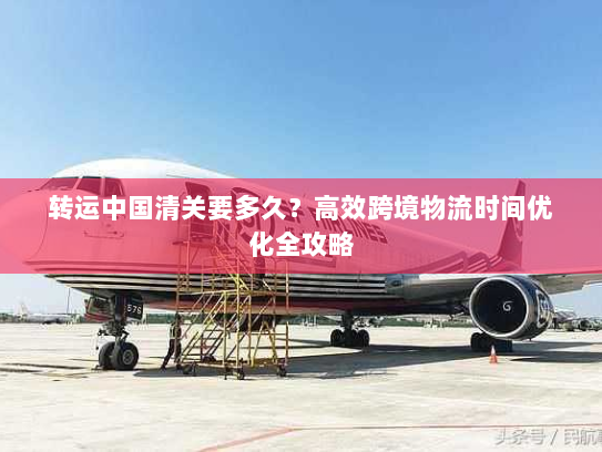 转运中国清关要多久?高效跨境物流时间优化全攻略 转运中国清关要多久?高效跨境物流时间优化全攻略