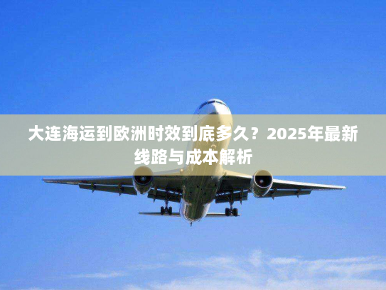 大连海运到欧洲时效到底多久?2025年最新线路与成本解析 大连海运到欧洲时效到底多久?2025年最新线路与成本解析