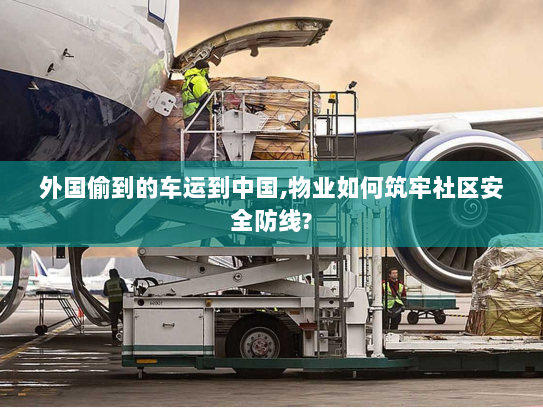 外国偷到的车运到中国,物业如何筑牢社区安全防线? 外国偷到的车运到中国,物业如何筑牢社区安全防线?