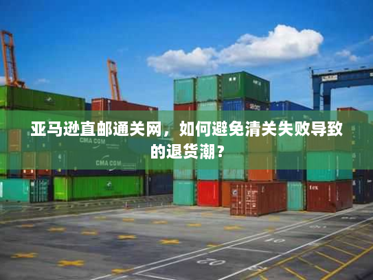 亚马逊直邮通关网,如何避免清关失败导致的退货潮? 亚马逊直邮通关网,如何避免清关失败导致的退货潮?