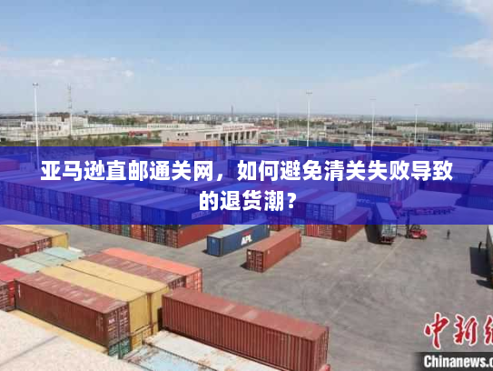 亚马逊直邮通关网,如何避免清关失败导致的退货潮? 亚马逊直邮通关网,如何避免清关失败导致的退货潮?