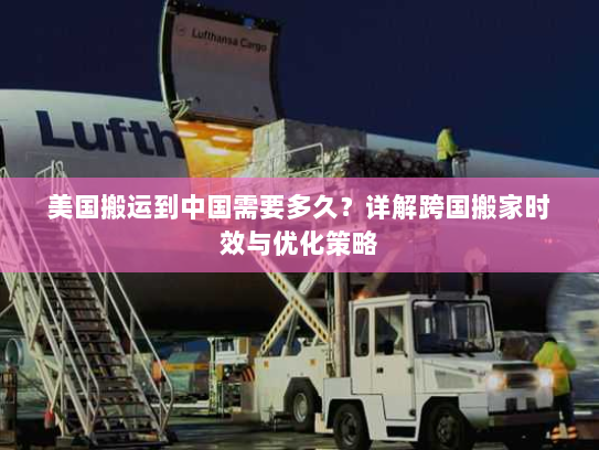 美国搬运到中国需要多久?详解跨国搬家时效与优化策略 美国搬运到中国需要多久?详解跨国搬家时效与优化策略