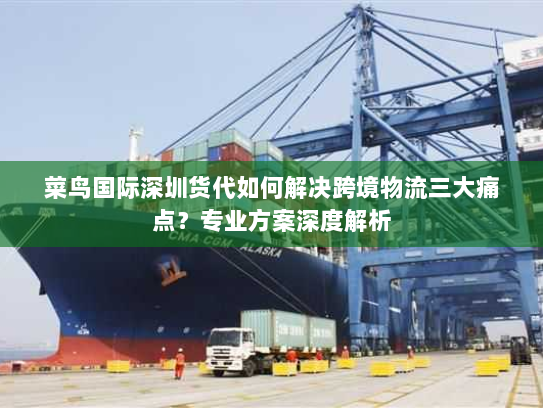 菜鸟国际深圳货代如何解决跨境物流三大痛点?专业方案深度解析 菜鸟国际深圳货代如何解决跨境物流三大痛点?专业方案深度解析