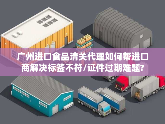 广州进口食品清关代理如何帮进口商解决标签不符/证件过期难题?