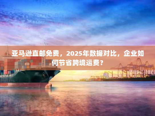 亚马逊直邮免费,2025年数据对比,企业如何节省跨境运费? 亚马逊直邮免费,2025年数据对比,企业如何节省跨境运费?
