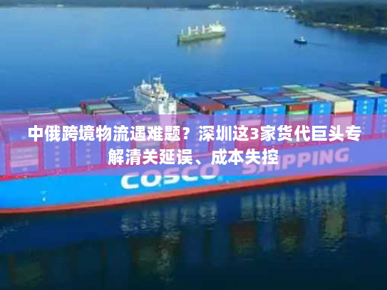 中俄跨境物流遇难题?深圳这3家货代巨头专解清关延误、成本失控 中俄跨境物流遇难题?深圳这3家货代巨头专解清关延误、成本失控