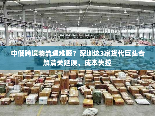 中俄跨境物流遇难题?深圳这3家货代巨头专解清关延误、成本失控 中俄跨境物流遇难题?深圳这3家货代巨头专解清关延误、成本失控