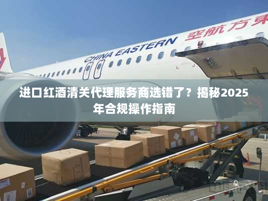 进口红酒清关代理服务商选错了？揭秘2025年合规操作指南