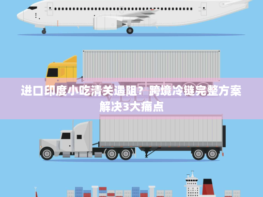 进口印度小吃清关遇阻?跨境冷链完整方案解决3大痛点 进口印度小吃清关遇阻?跨境冷链完整方案解决3大痛点