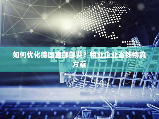 如何优化德国直邮邮费?物业企业省钱物流方案 如何优化德国直邮邮费?物业企业省钱物流方案