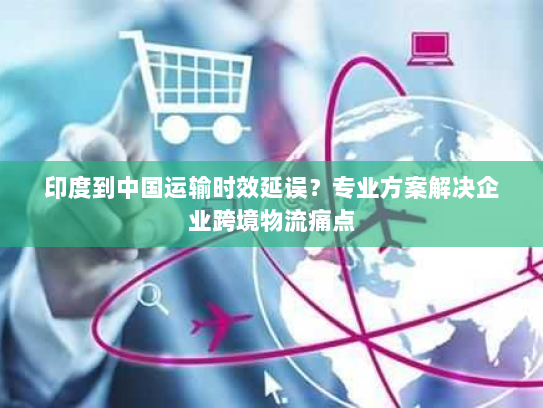 印度到中国运输时效延误?专业方案解决企业跨境物流痛点 印度到中国运输时效延误?专业方案解决企业跨境物流痛点