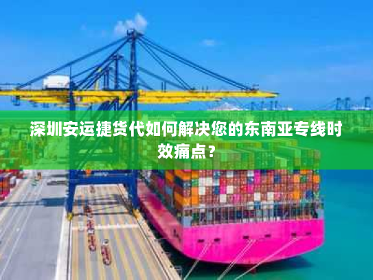 深圳安运捷货代如何解决您的东南亚专线时效痛点? 深圳安运捷货代如何解决您的东南亚专线时效痛点?